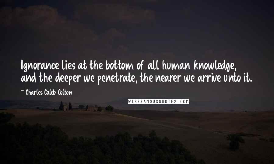 Charles Caleb Colton Quotes: Ignorance lies at the bottom of all human knowledge, and the deeper we penetrate, the nearer we arrive unto it.