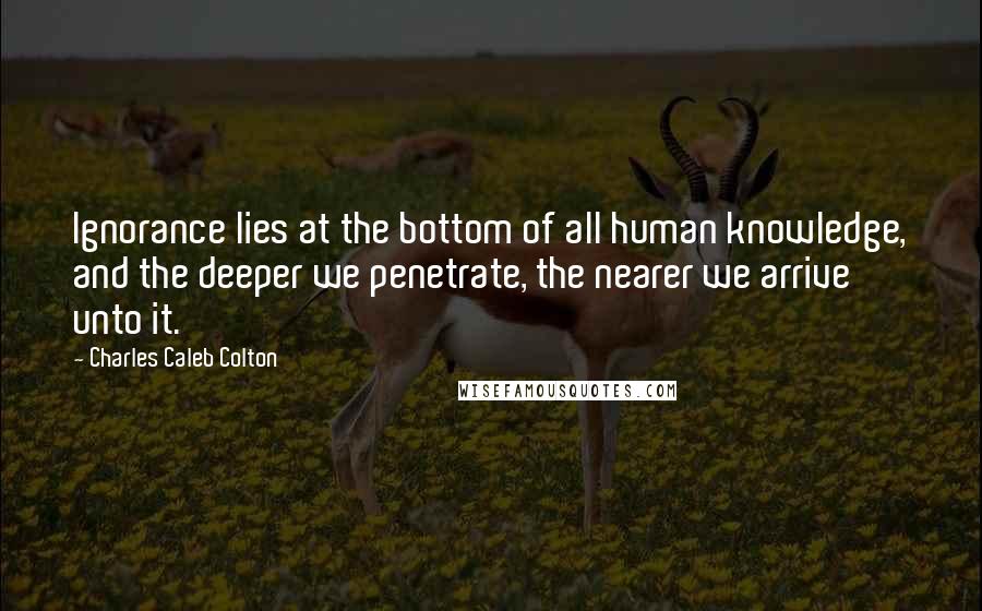 Charles Caleb Colton Quotes: Ignorance lies at the bottom of all human knowledge, and the deeper we penetrate, the nearer we arrive unto it.