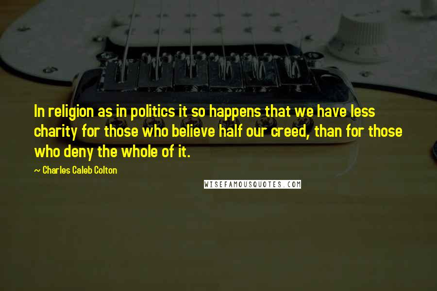 Charles Caleb Colton Quotes: In religion as in politics it so happens that we have less charity for those who believe half our creed, than for those who deny the whole of it.