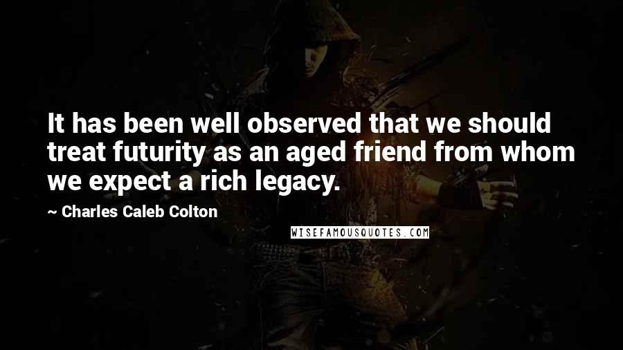 Charles Caleb Colton Quotes: It has been well observed that we should treat futurity as an aged friend from whom we expect a rich legacy.