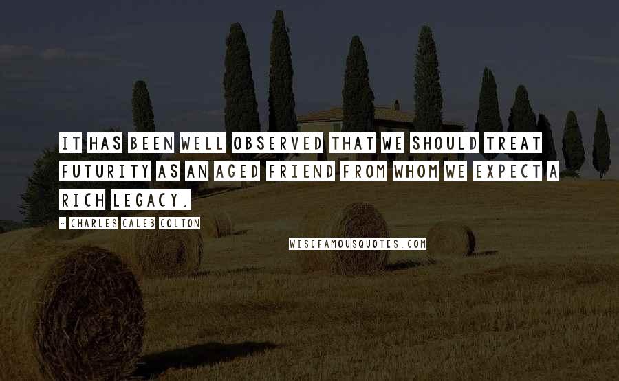 Charles Caleb Colton Quotes: It has been well observed that we should treat futurity as an aged friend from whom we expect a rich legacy.