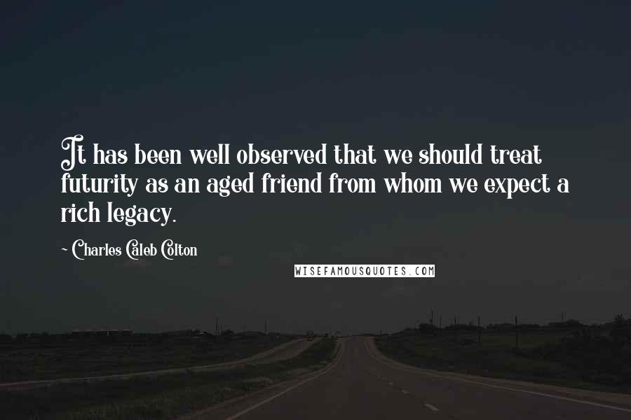 Charles Caleb Colton Quotes: It has been well observed that we should treat futurity as an aged friend from whom we expect a rich legacy.