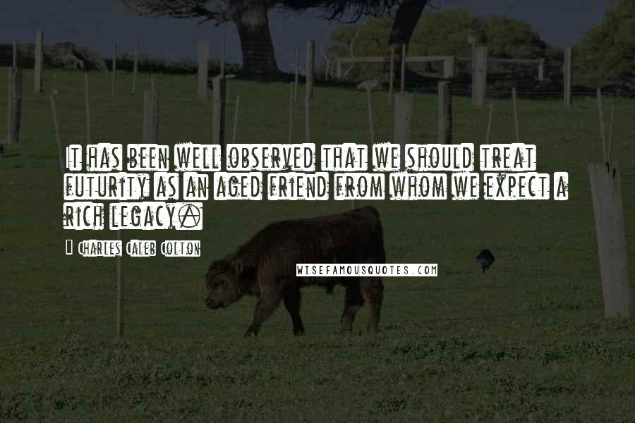 Charles Caleb Colton Quotes: It has been well observed that we should treat futurity as an aged friend from whom we expect a rich legacy.