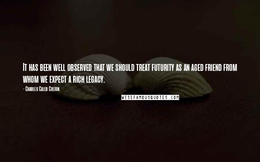 Charles Caleb Colton Quotes: It has been well observed that we should treat futurity as an aged friend from whom we expect a rich legacy.