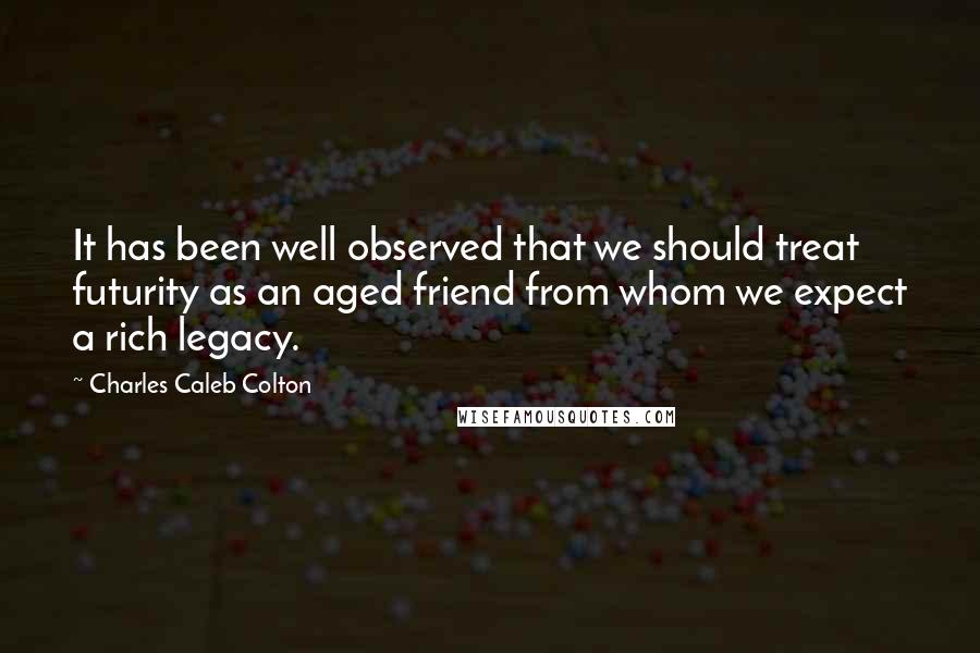 Charles Caleb Colton Quotes: It has been well observed that we should treat futurity as an aged friend from whom we expect a rich legacy.