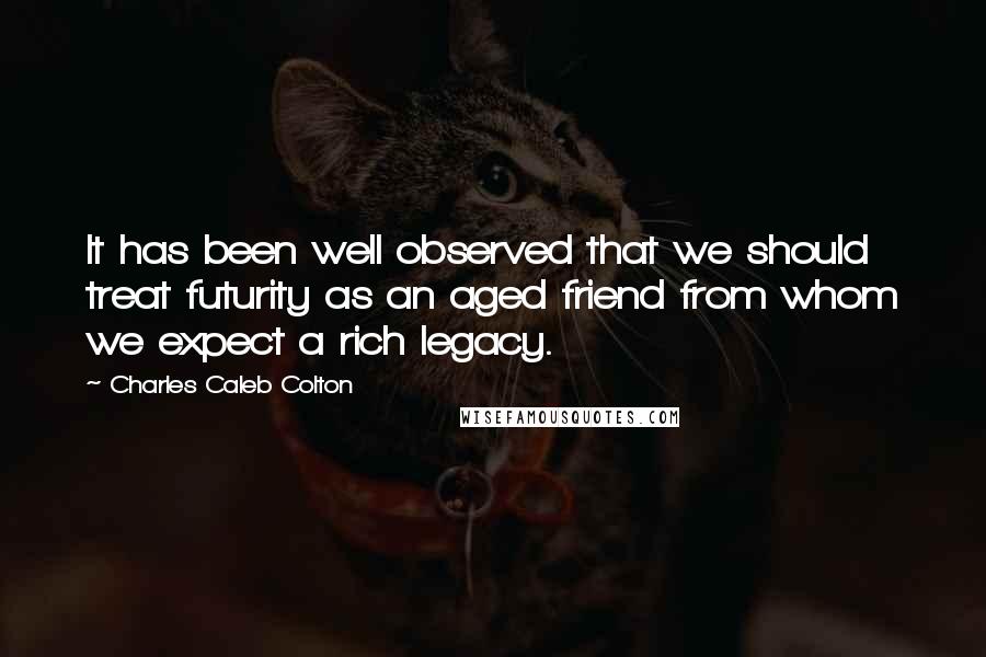 Charles Caleb Colton Quotes: It has been well observed that we should treat futurity as an aged friend from whom we expect a rich legacy.