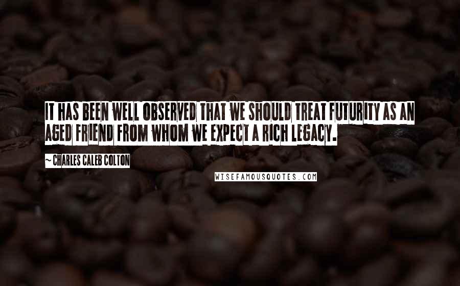 Charles Caleb Colton Quotes: It has been well observed that we should treat futurity as an aged friend from whom we expect a rich legacy.