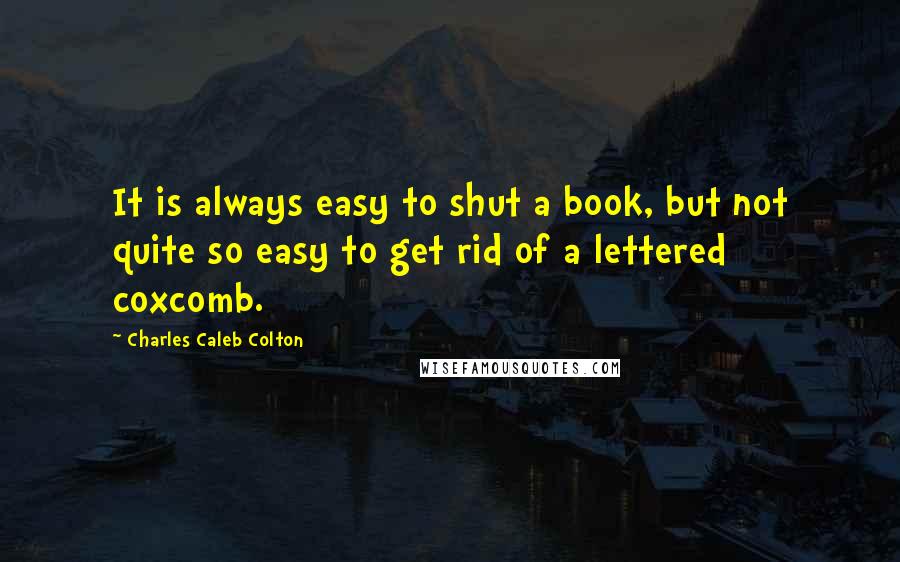 Charles Caleb Colton Quotes: It is always easy to shut a book, but not quite so easy to get rid of a lettered coxcomb.