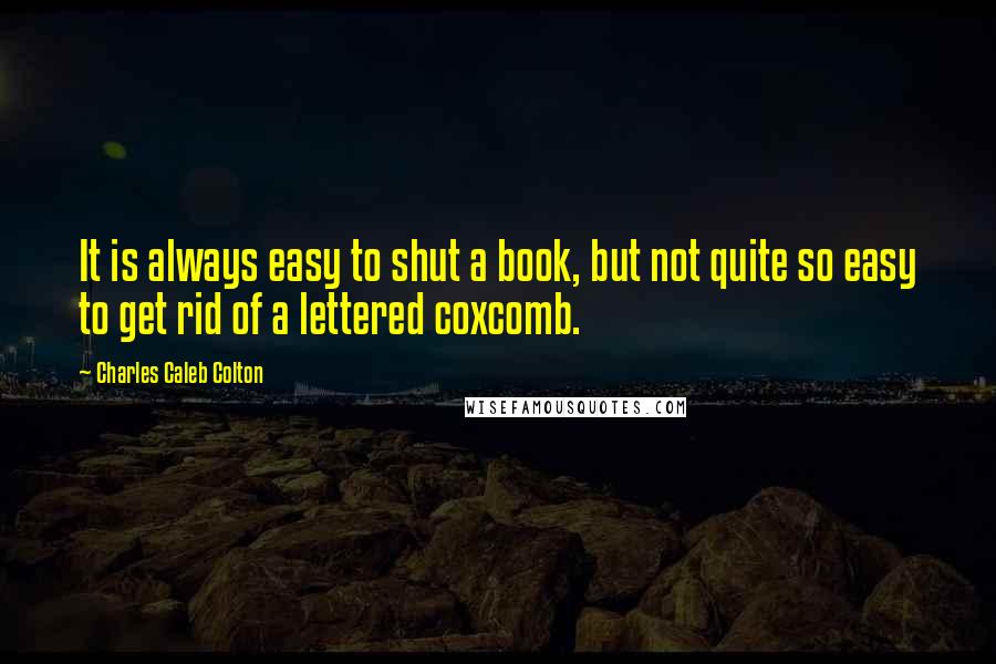 Charles Caleb Colton Quotes: It is always easy to shut a book, but not quite so easy to get rid of a lettered coxcomb.