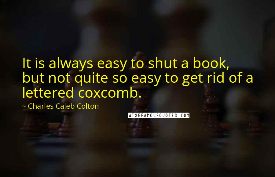 Charles Caleb Colton Quotes: It is always easy to shut a book, but not quite so easy to get rid of a lettered coxcomb.