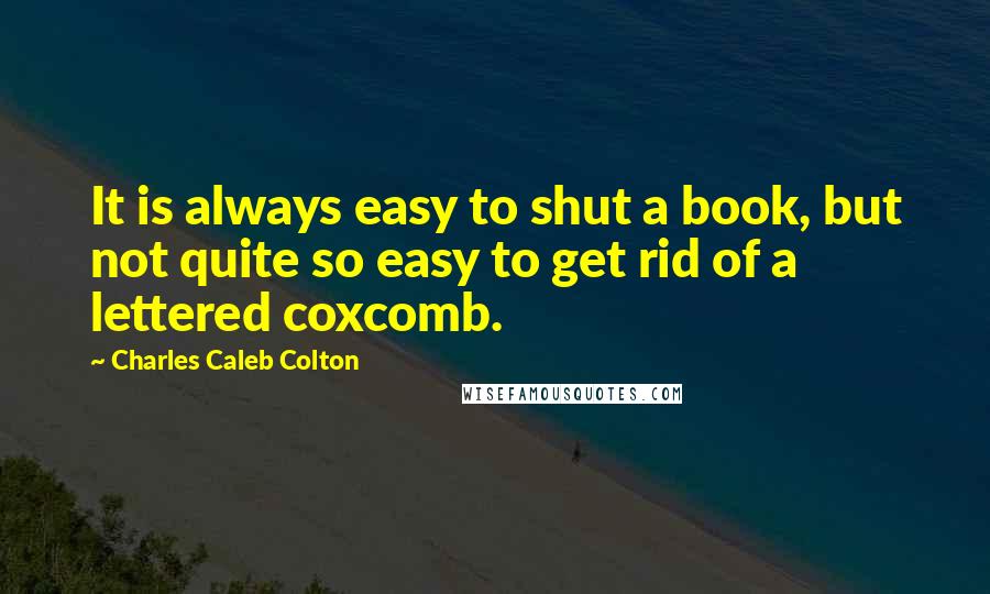 Charles Caleb Colton Quotes: It is always easy to shut a book, but not quite so easy to get rid of a lettered coxcomb.
