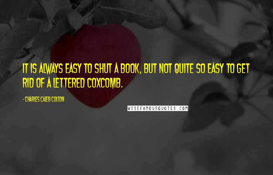 Charles Caleb Colton Quotes: It is always easy to shut a book, but not quite so easy to get rid of a lettered coxcomb.