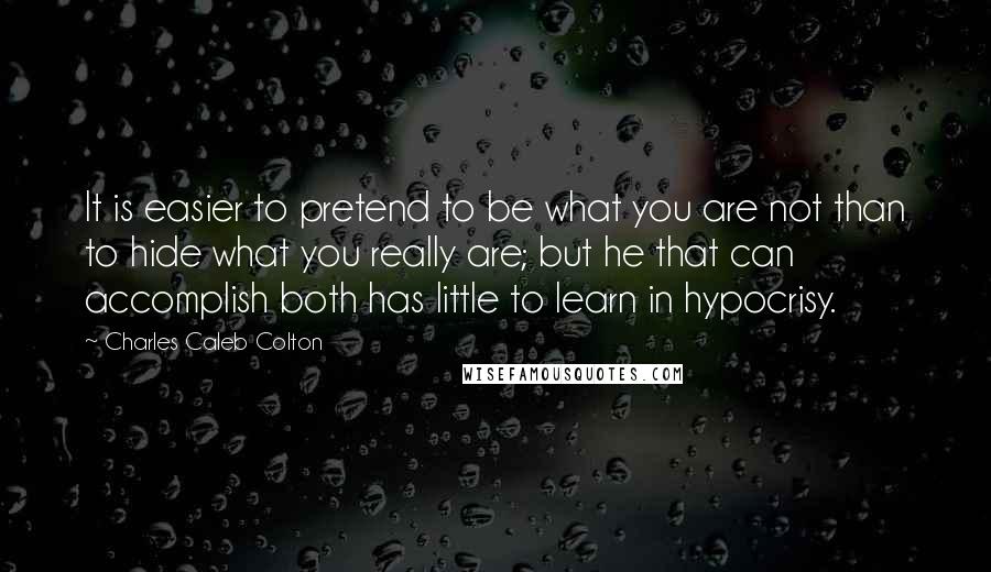 Charles Caleb Colton Quotes: It is easier to pretend to be what you are not than to hide what you really are; but he that can accomplish both has little to learn in hypocrisy.