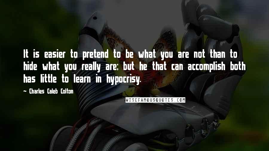 Charles Caleb Colton Quotes: It is easier to pretend to be what you are not than to hide what you really are; but he that can accomplish both has little to learn in hypocrisy.