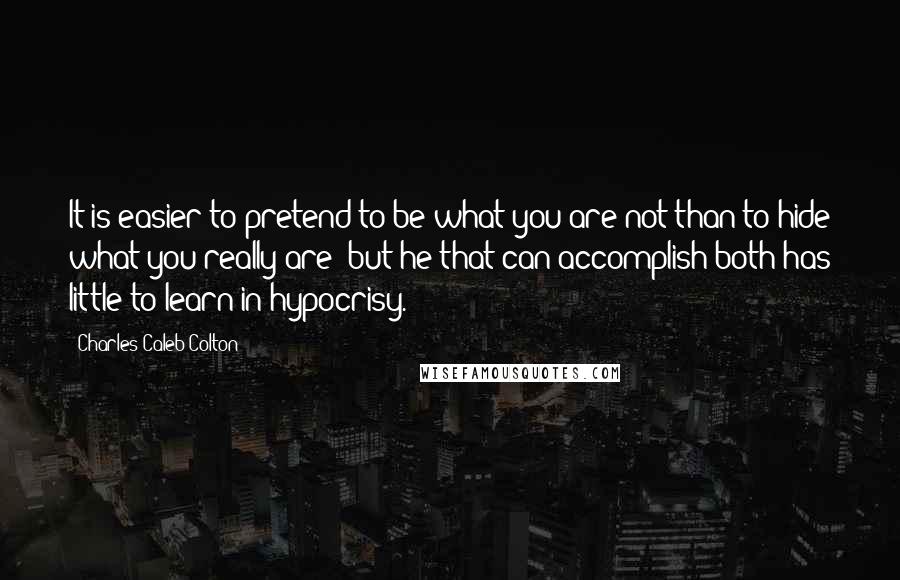 Charles Caleb Colton Quotes: It is easier to pretend to be what you are not than to hide what you really are; but he that can accomplish both has little to learn in hypocrisy.