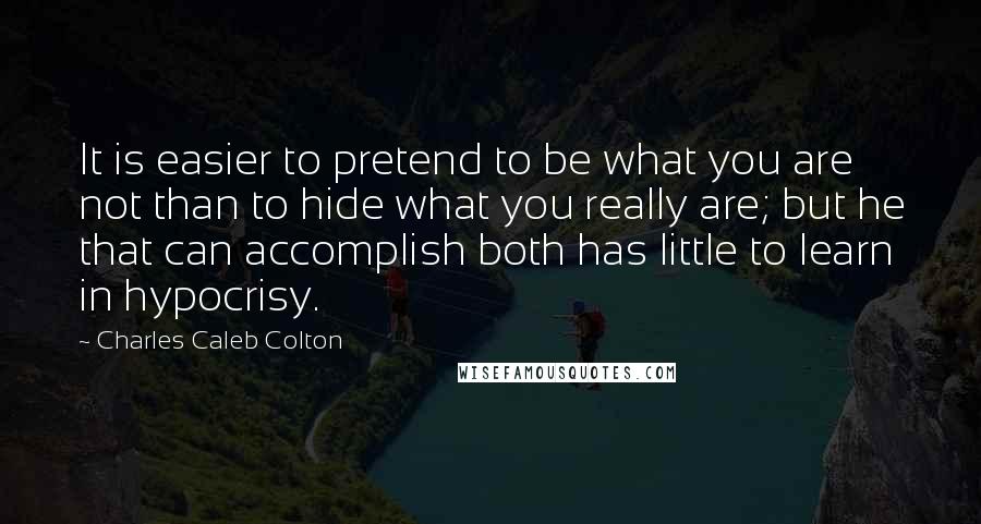 Charles Caleb Colton Quotes: It is easier to pretend to be what you are not than to hide what you really are; but he that can accomplish both has little to learn in hypocrisy.