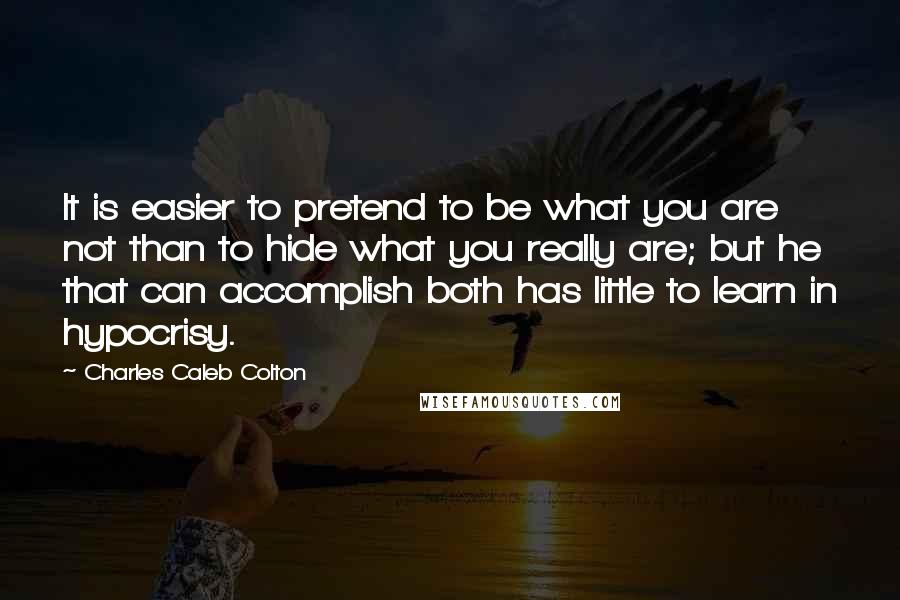 Charles Caleb Colton Quotes: It is easier to pretend to be what you are not than to hide what you really are; but he that can accomplish both has little to learn in hypocrisy.