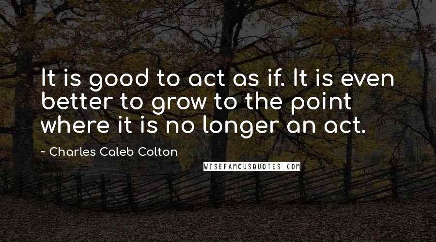 Charles Caleb Colton Quotes: It is good to act as if. It is even better to grow to the point where it is no longer an act.