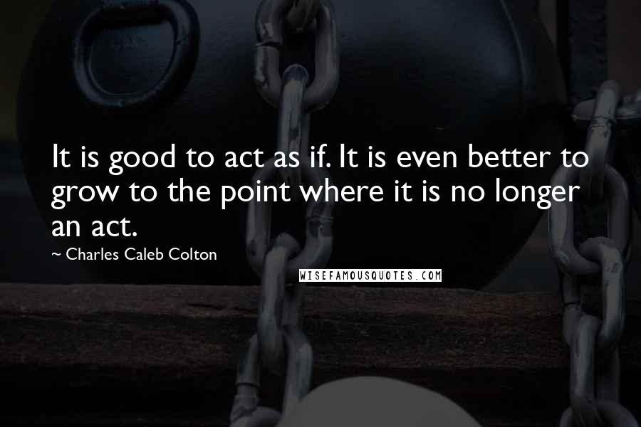 Charles Caleb Colton Quotes: It is good to act as if. It is even better to grow to the point where it is no longer an act.
