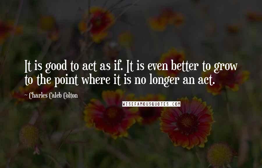 Charles Caleb Colton Quotes: It is good to act as if. It is even better to grow to the point where it is no longer an act.