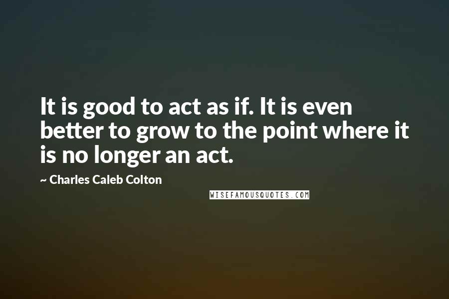 Charles Caleb Colton Quotes: It is good to act as if. It is even better to grow to the point where it is no longer an act.