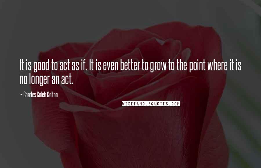 Charles Caleb Colton Quotes: It is good to act as if. It is even better to grow to the point where it is no longer an act.