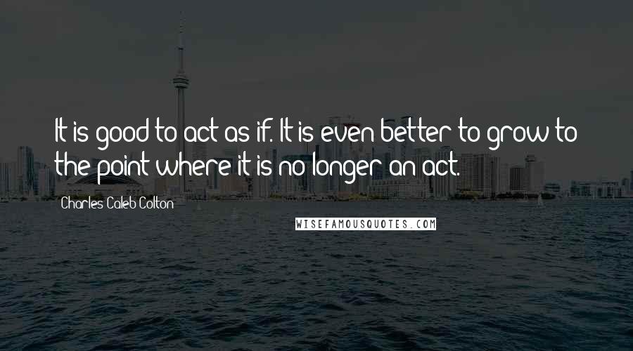 Charles Caleb Colton Quotes: It is good to act as if. It is even better to grow to the point where it is no longer an act.