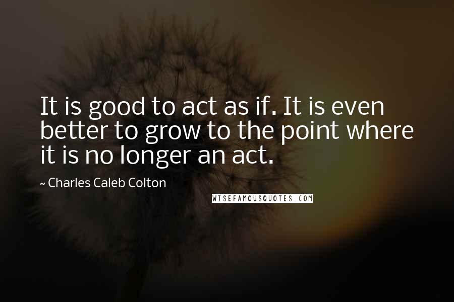 Charles Caleb Colton Quotes: It is good to act as if. It is even better to grow to the point where it is no longer an act.