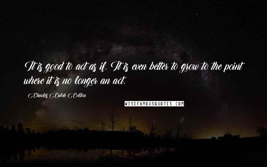 Charles Caleb Colton Quotes: It is good to act as if. It is even better to grow to the point where it is no longer an act.