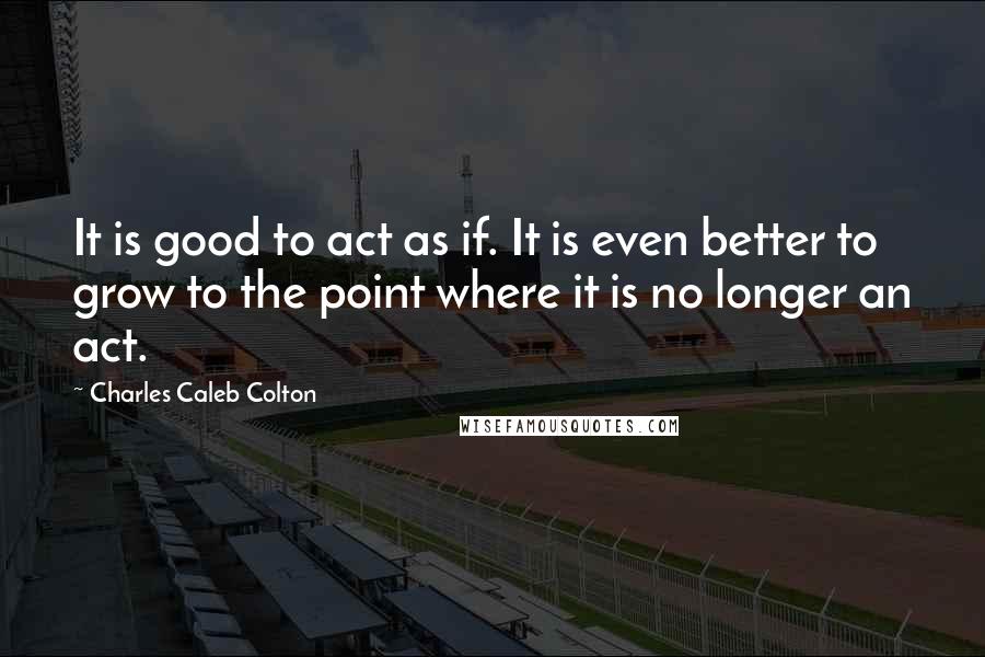 Charles Caleb Colton Quotes: It is good to act as if. It is even better to grow to the point where it is no longer an act.