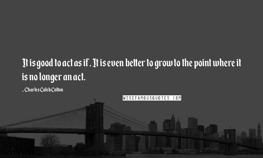 Charles Caleb Colton Quotes: It is good to act as if. It is even better to grow to the point where it is no longer an act.