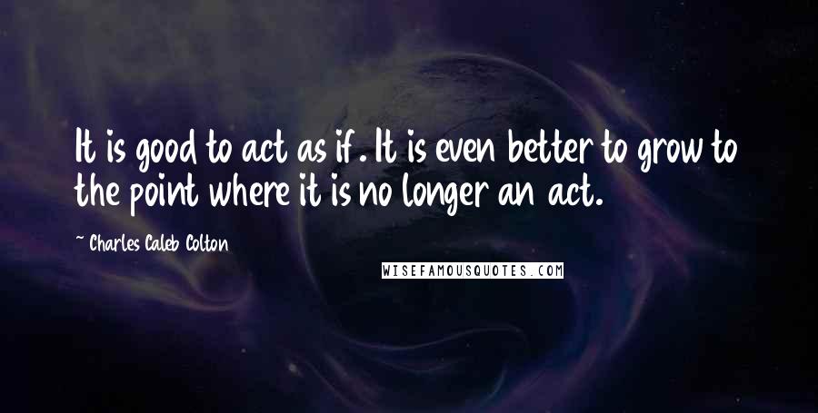 Charles Caleb Colton Quotes: It is good to act as if. It is even better to grow to the point where it is no longer an act.