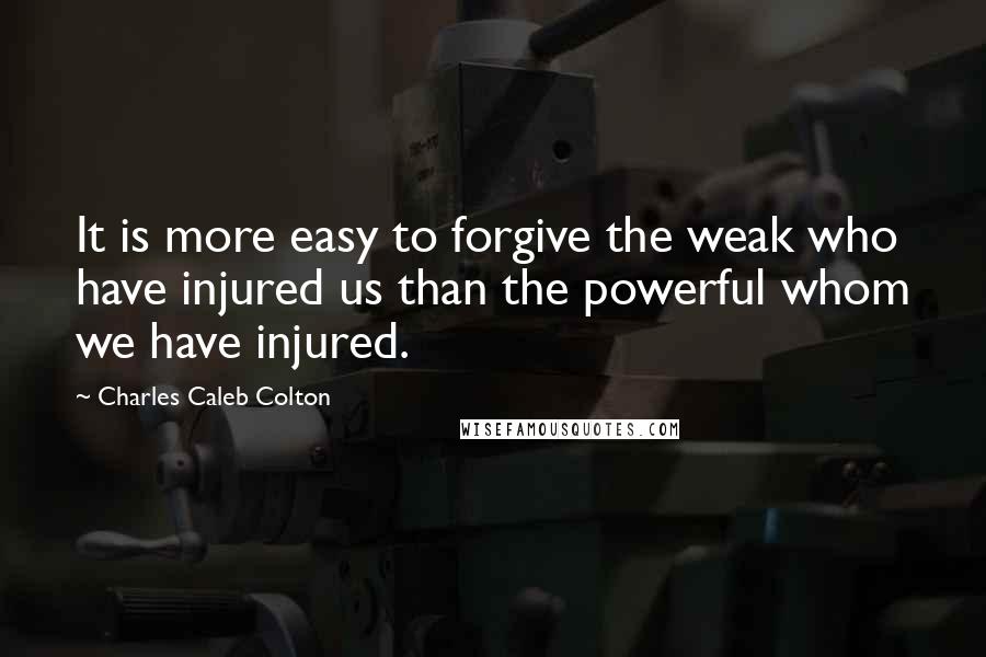 Charles Caleb Colton Quotes: It is more easy to forgive the weak who have injured us than the powerful whom we have injured.