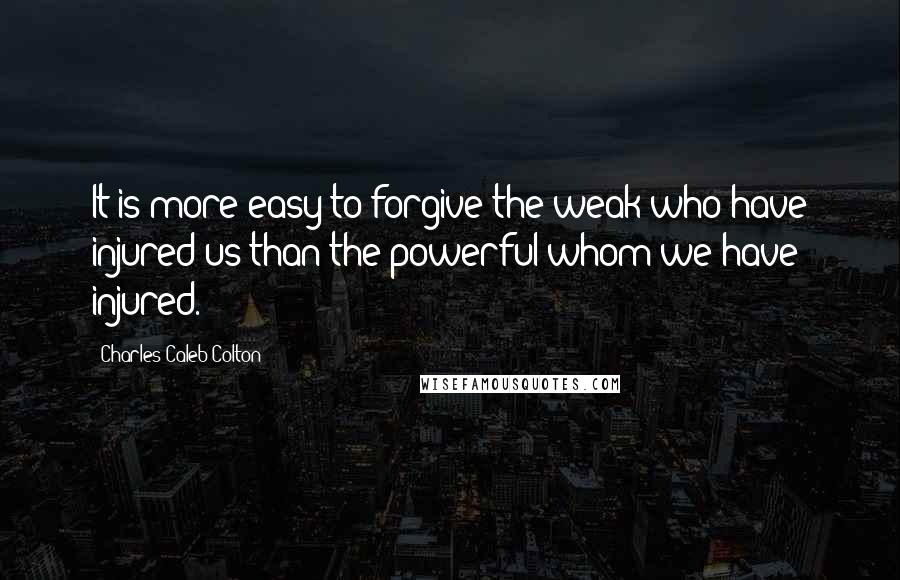Charles Caleb Colton Quotes: It is more easy to forgive the weak who have injured us than the powerful whom we have injured.
