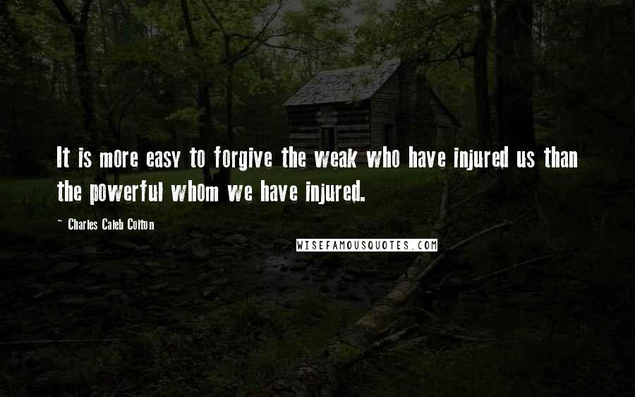 Charles Caleb Colton Quotes: It is more easy to forgive the weak who have injured us than the powerful whom we have injured.