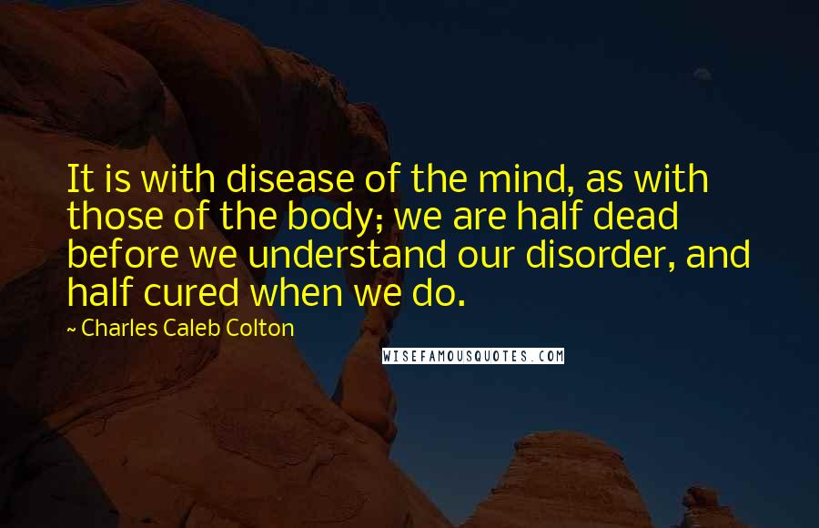 Charles Caleb Colton Quotes: It is with disease of the mind, as with those of the body; we are half dead before we understand our disorder, and half cured when we do.