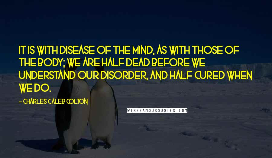 Charles Caleb Colton Quotes: It is with disease of the mind, as with those of the body; we are half dead before we understand our disorder, and half cured when we do.