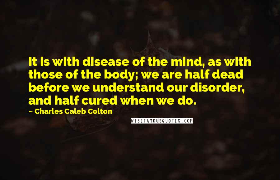 Charles Caleb Colton Quotes: It is with disease of the mind, as with those of the body; we are half dead before we understand our disorder, and half cured when we do.