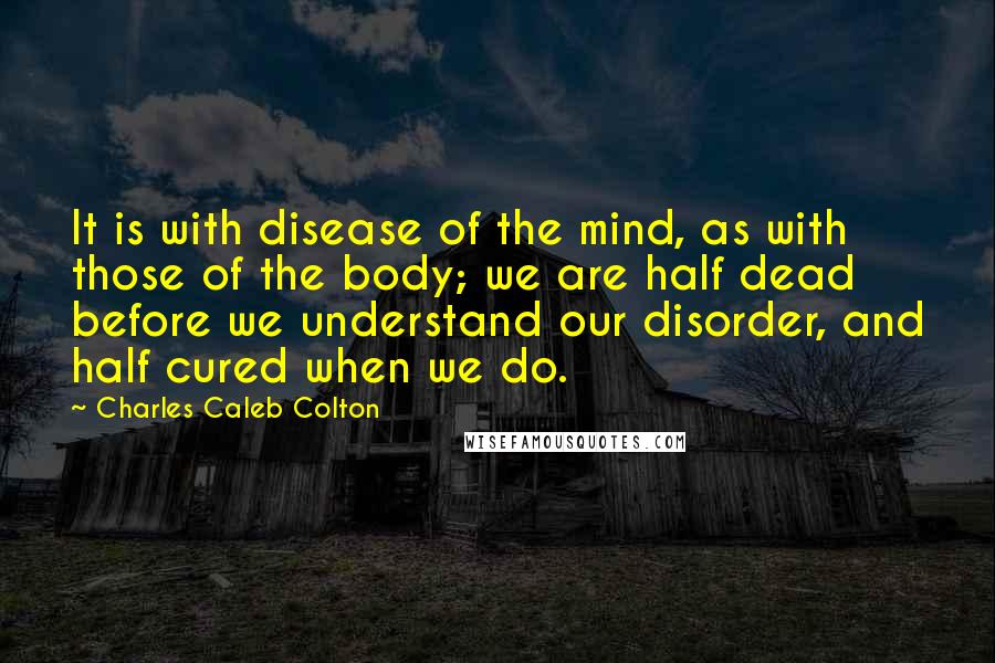 Charles Caleb Colton Quotes: It is with disease of the mind, as with those of the body; we are half dead before we understand our disorder, and half cured when we do.