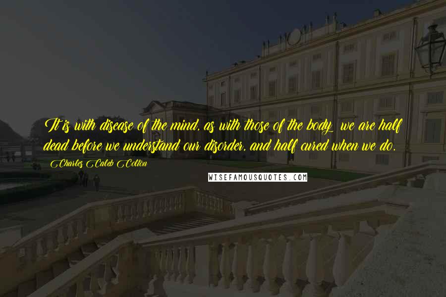 Charles Caleb Colton Quotes: It is with disease of the mind, as with those of the body; we are half dead before we understand our disorder, and half cured when we do.