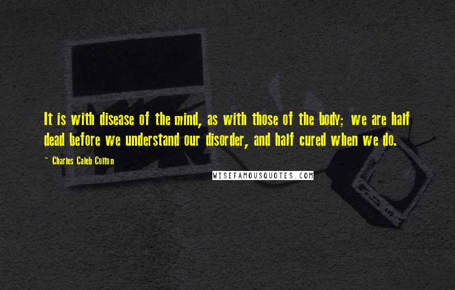 Charles Caleb Colton Quotes: It is with disease of the mind, as with those of the body; we are half dead before we understand our disorder, and half cured when we do.
