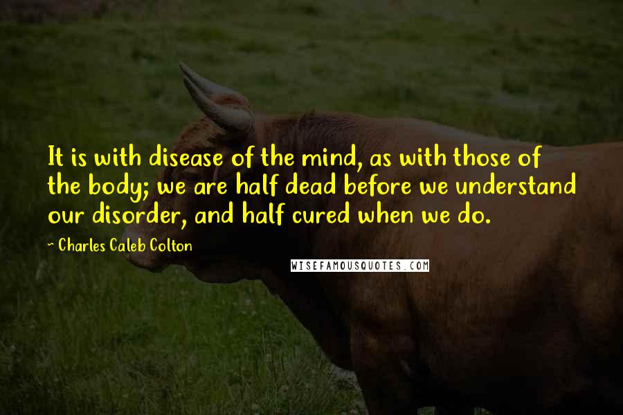 Charles Caleb Colton Quotes: It is with disease of the mind, as with those of the body; we are half dead before we understand our disorder, and half cured when we do.