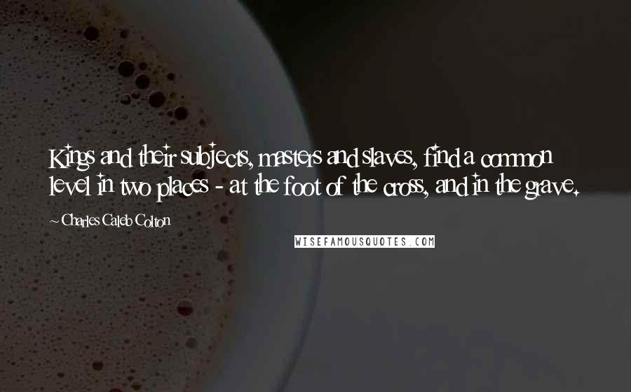 Charles Caleb Colton Quotes: Kings and their subjects, masters and slaves, find a common level in two places - at the foot of the cross, and in the grave.