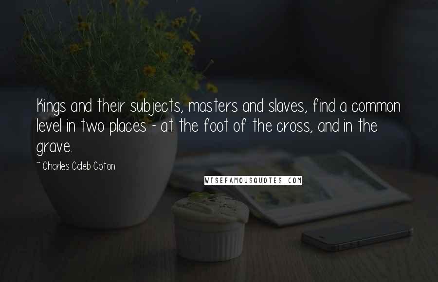 Charles Caleb Colton Quotes: Kings and their subjects, masters and slaves, find a common level in two places - at the foot of the cross, and in the grave.