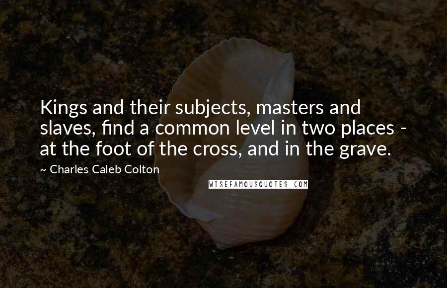 Charles Caleb Colton Quotes: Kings and their subjects, masters and slaves, find a common level in two places - at the foot of the cross, and in the grave.