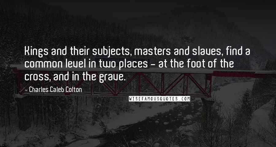 Charles Caleb Colton Quotes: Kings and their subjects, masters and slaves, find a common level in two places - at the foot of the cross, and in the grave.