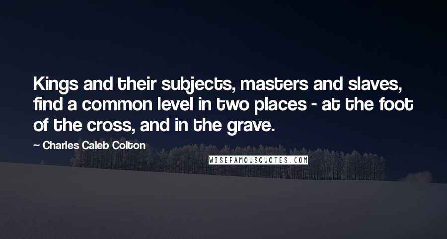 Charles Caleb Colton Quotes: Kings and their subjects, masters and slaves, find a common level in two places - at the foot of the cross, and in the grave.