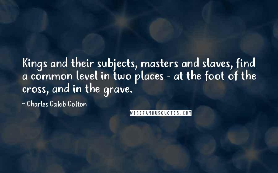 Charles Caleb Colton Quotes: Kings and their subjects, masters and slaves, find a common level in two places - at the foot of the cross, and in the grave.