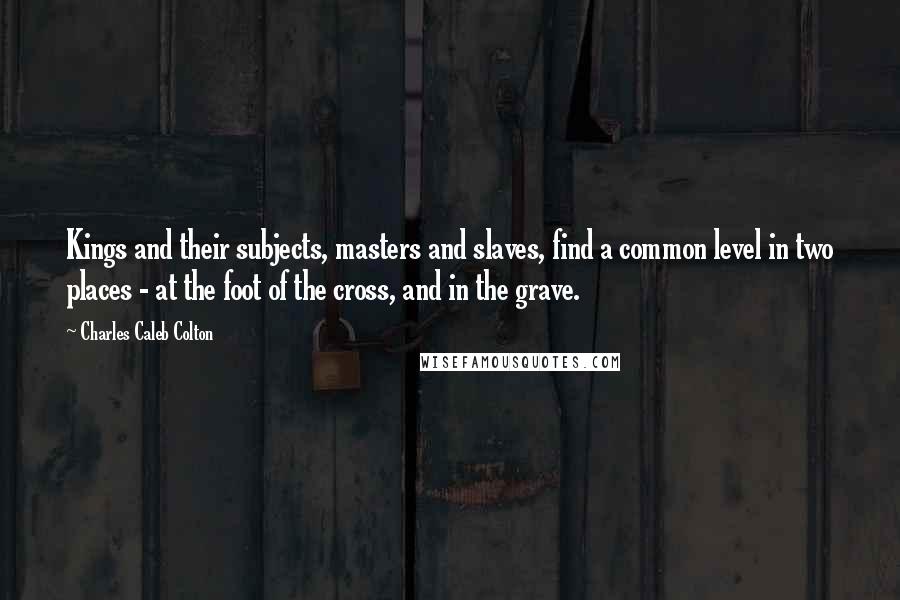 Charles Caleb Colton Quotes: Kings and their subjects, masters and slaves, find a common level in two places - at the foot of the cross, and in the grave.