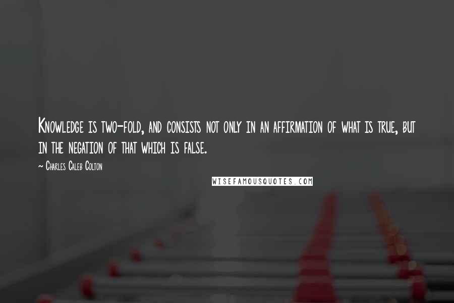 Charles Caleb Colton Quotes: Knowledge is two-fold, and consists not only in an affirmation of what is true, but in the negation of that which is false.